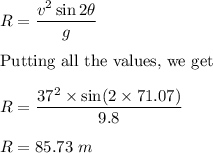 R=\dfrac{v^2\sin2\theta}{g}\\\\\text{Putting all the values, we get }\\\\R=\dfrac{37^2\times \sin(2\times 71.07)}{9.8}\\\\R=85.73\ m