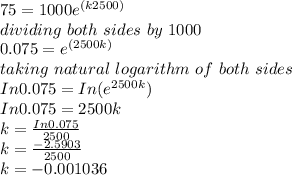 75 = 1000 e^{(k2500)}\\dividing\ both\ sides\ by\ 1000\\0.075 = e^{(2500k)}\\taking\ natural\ logarithm\ of\ both\ sides\\In 0.075 = In (e^{2500k})\\In 0.075 = 2500k\\k = \frac{In0.075}{2500}\\ k = \frac{-2.5903}{2500} \\k = - 0.001036