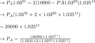 \to P_A1.03^{31} = 2(10000 - PA1.03^{20})1.025^{11}\\\\\to P_A(1.03^{31} + 2 \times  1.03^{20} \times  1.025^{11})\\\\ = 20000 \times  1.025^{11}\\\\\to P_A = \frac{(20000 \times  1.025^{11})}{(1.0331 + 2 \times  1.03^{20} \times  1.025^{11})}