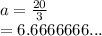a =  \frac{20}{3}  \\  = 6.6666666...