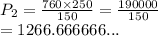 P_2 =  \frac{760 \times 250}{150}  =  \frac{190000}{150}  \\  = 1266.666666...