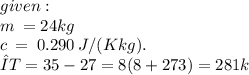 given:  \\ m \:  = 24kg \\ c \:  =  \:0.290  \:  J/(K kg). \\ ΔT = 35 - 27 = 8(8 + 273) = 281k