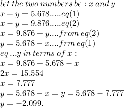 let \: the \: two \: numbers \: be : x \: and \: y \\ x +  y = 5.678.....eq(1) \\  x - y = 9.876 .....eq(2)\\ x = 9.876 + y....from \: eq(2) \\ y = 5.678 - x....frm \: eq(1) \\ eq \:...y \: in \: terms \: o f\: x :  \\ x = 9.876 + 5.678 - x \\ 2x = 15.554 \\ x = 7.777 \\ y = 5.678 - x = y = 5.678 - 7.777  \\ y=  - 2.099.