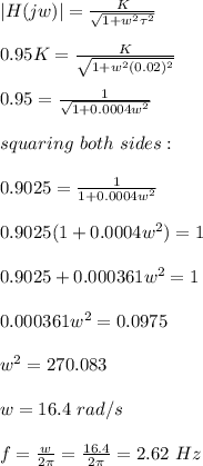 |H(jw)|=\frac{K}{\sqrt{1+w^2\tau^2} }\\\\0.95K=\frac{K}{\sqrt{1+w^2(0.02)^2} } \\\\0.95=\frac{1}{\sqrt{1+0.0004w^2} }\\\\squaring\ both\ sides:\\\\0.9025=\frac{1}{1+0.0004w^2}\\ \\0.9025(1+0.0004w^2)=1\\\\0.9025+0.000361w^2=1\\\\0.000361w^2=0.0975\\\\w^2=270.083\\\\w=16.4\ rad/s\\\\f=\frac{w}{2\pi}=\frac{16.4}{2\pi} =2.62\ Hz