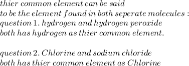 thier \: common \: element \: can \: be \: said \\  \: to \: be \: the \: element \: found \: in \: both \: seperate \: molecules :  \\ question \: 1. \: hydrogen \: and \: hydrogen \: peroxide  \\  \: both\: has \: hydrogen \: as \: thier \: common \: element. \\  \\ question \: 2. \: Chlorine  \: and \:  sodium  \: chloride \\ both \: has \: thier  \: common \:  element \: as \: Chlorine