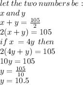 let \: the \: two \: numbers \: be : \\ x \: and \: y \\ x + y =  \frac{105}{2}   \\ 2(x + y) = 105 \\  if \: x \:  = 4y \:  \: then \\ 2(4y + y) = 105 \\ 10y = 105 \\ y =  \frac{105}{10}  \\ y = 10.5