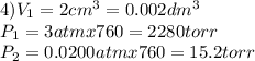4) V_{1}=2 cm^{3} = 0.002 dm^3\\P_{1} =3 atm x 760 = 2280 torr\\P_{2} = 0.0200 atm x 760=15.2 torr