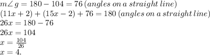 m \angle \:g =  180 - 104 = 76 \: (angles \: on \: a \: straight \: line)  \\( 11x + 2) + (15x - 2) + 76 = 180 \: (angles \: on \: a \: straight \: line)  \\ 26x = 180 - 76 \\ 26x = 104 \\ x =  \frac{104}{26}  \\ x = 4.