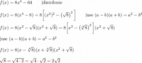 f(x)=8x^4-64\qquad|\text{distribute}\\\\f(x)=8(x^4-8)=8\bigg[(x^2)^2-\left(\sqrt8\right)^2\bigg]\qquad|\text{use}\ (a-b)(a+b)=a^2-b^2\\\\f(x)=8(x^2-\sqrt8)(x^2+\sqrt8)=8\bigg[x^2-\left(\sqrt[4]8\right)^2\bigg](x^2+\sqrt8)\\\\|\text{use}\ (a-b)(a+b)=a^2-b^2\\\\f(x)=8(x-\sqrt[4]8)(x+\sqrt[4]8)(x^2+\sqrt8)\\\\\sqrt8=\sqrt{4\cdot2}=\sqrt4\cdot\sqrt2=2\sqrt2