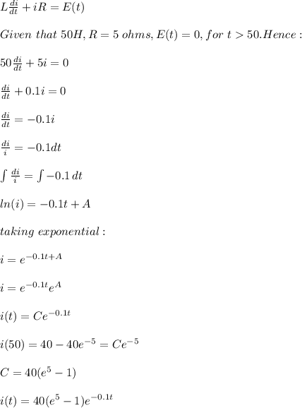 L\frac{di}{dt}+iR=E(t)\\ \\Given\ that\ 50H,R=5\ ohms,E(t)=0,for\ t 50. Hence:\\\\50\frac{di}{dt}+5i =0\\\\\frac{di}{dt}+0.1i =0\\\\\frac{di}{dt}=-0.1i\\\\\frac{di}{i}=-0.1dt\\\\\int\limits {\frac{di}{i}} =\int\limits {-0.1} \, dt\\ \\ln(i)=-0.1t+A\\\\taking\ exponential:\\\\i=e^{-0.1t+A}\\\\i=e^{-0.1t}e^A\\\\i(t)=Ce^{-0.1t}\\\\i(50)=40-40e^{-5}=Ce^{-5}\\\\C=40(e^5-1)\\\\i(t)=40(e^5-1)e^{-0.1t}\\\\