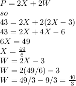 P = 2X + 2W \\so\\43 = 2X + 2(2X - 3)\\43 = 2X + 4X - 6\\6X = 49\\X = \frac{49}{6}\\ W = 2X - 3\\W = 2(49/6) - 3\\W = 49/3 - 9/3 = \frac{40}{3}