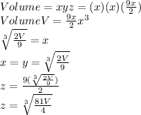Volume = xyz=(x)(x)(\frac{9x}{2})\\Volume V = \frac{9x}{2}x^3\\\sqrt[3]{\frac{2V}{9}}=x\\x=y=\sqrt[3]{\frac{2V}{9}}\\z=\frac{9(\sqrt[3]{\frac{2V}{9}})}{2}\\z=\sqrt[3]{\frac{81V}{4}}