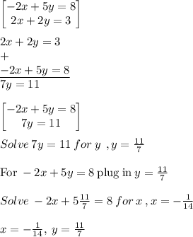 \begin{bmatrix}-2x+5y=8\\ 2x+2y=3\end{bmatrix}\\\\2x+2y=3\\+\\\underline{-2x+5y=8}\\7y=11\\\\\begin{bmatrix}-2x+5y=8\\ 7y=11\end{bmatrix}\\\\Solve\:7y=11\:for\:y\: \:, y= \frac{11}{7} \\\\\mathrm{For\:}-2x+5y=8\mathrm{\:plug\:in\:}y=\frac{11}{7}\\\\Solve\:-2x+5 \frac{11}{7}=8\:for\:x\:,x= -\frac{1}{14}\\\\x=-\frac{1}{14},\:y=\frac{11}{7}