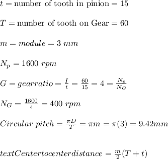 t= \text{number of tooth in pinion}= 15 \\\\T= \text{number of tooth on Gear}= 60\\\\m= module = 3 \ mm\\\\N_p= 1600 \ rpm\\\\G= gear ratio= \frac{I}{t} = \frac{60}{15} =4 =\frac{N_p}{N_G} \\\\N_G =\frac{1600}{4} = 400 \ rpm \\\\Circular\  pitch = \frac{\pi D}{T} = \pi m= \pi (3) = 9.42 mm \\\\\\text{Center to center distance} = \frac{m}{2}(T+t)\\\\