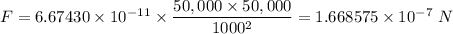 F =6.67430 \times 10^{-11} \times \dfrac{50,000 \times 50,000}{1000^{2}} = 1.668575 \times 10^{-7} \ N