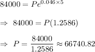84000=P e^{0.046\times5}\\\\\Rightarrow\ 84000=P (1.2586)\\\\\Rightarrow\ P=\dfrac{84000}{1.2586}\approx66740.82