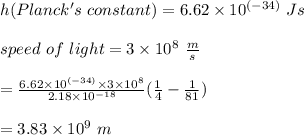h ( Planck's\  constant) = 6.62 \times  10^{(-34)} \ Js \\\\ speed \ of \ light = 3 \times 10^{8} \ \frac{m}{s}\\\\= \frac{6.62 \times 10^{(-34)} \times 3 \times 10^ {8}}{2.18 \times  10^{-18}} (\frac{1}{4}- \frac{1}{81}) \\\\=3.83 \times 10^9 \ m\\\\