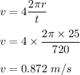 v=4\dfrac{2\pi r}{t}\\\\v=4\times \dfrac{2\pi \times 25}{720}\\\\v=0.872\ m/s