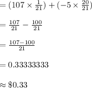 =(107\times\frac{1}{21})+(-5\times\frac{20}{21})\\\\=\frac{107}{21}-\frac{100}{21}\\\\=\frac{107-100}{21}\\\\=0.33333333\\\\\approx \$0.33