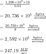 =\frac{1,296 \times 10^3 \times 16}{0.01}\\\\=20,736 \times 10^5 \ \frac{bytes}{second}\\\\=\frac{20,736 \times 10^5}{8} \ \frac{bytes}{second}\\\\= 2,592 \times 10^5 \ \frac{bytes}{second}\\\\= 247.19 \ \frac{MB}{sec}