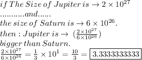 if \: The \:  Size \:  of  \: Jupiter \:  is  \to2  \times  10 {}^{27} \\ ........... and...... \\  the \:  size \:  of  \: Saturn \:  is \to 6  \times  10 {}^{26} . \\  then : Jupiter  \: is \to \:  (\frac{2  \times  10 {}^{27} }{6  \times  10 {}^{26}}  ) \\ \: bigger \:  than \:  Saturn. \\ \frac{2  \times  10 {}^{27} }{6  \times  10 {}^{26}}  =  \frac{1}{3}  \times  {10}^{1}  =  \frac{10}{3}  = \boxed{ 3.3333333333 }\\