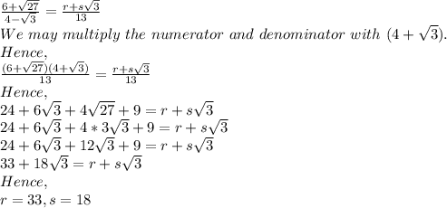 \frac{6+\sqrt{27} }{4-\sqrt{3} } = \frac{r+s\sqrt{3} }{13} \\We\ may\ multiply\ the\ numerator\ and\ denominator\ with\ (4+\sqrt{3} ).\\Hence,\\\frac{(6+\sqrt{27})(4+\sqrt{3})  }{13} =  \frac{r+s\sqrt{3} }{13} \\Hence,\\24+6\sqrt{3} +4\sqrt{27} +9= r+s\sqrt{3}\\24+6\sqrt{3} +4*3\sqrt{3} } +9= r+s\sqrt{3}\\24+6\sqrt{3} +12\sqrt{3}+9 = r+s\sqrt{3}\\33+18\sqrt{3} = r+s\sqrt{3}\\Hence,\\r=33, s=18
