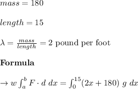 mass = 180\\\\length= 15 \\\\\lambda = \frac{ mass}{ length} = 2 \ \text{pound per foot} \\\\\bold{Formula}\\\\ \to w \int_{a}^{b} F \cdot d \ dx = \int_{0}^{15} (2x+180) \ g \ dx