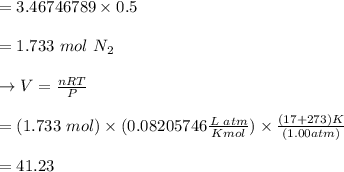 =3.46746789 \times 0.5\\\\= 1.733 \ mol \ N_2 \\\\\to V = \frac{nRT}{P} \\\\= (1.733 \ mol) \times (0.08205746 \frac{L\ atm}{Kmol}) \times \frac{ (17 + 273) K}{(1.00 atm)}\\\\= 41.23