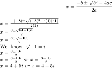 $x=\frac{-b\pm\sqrt{b^2-4ac}}{2a}$\\$x=\frac{-(-8)\pm\sqrt{(-8)^2-4(1)(41)}}{2(1)}$\\$x=\frac{8\pm\sqrt{64-164}}{2}$\\$x=\frac{8\pm\sqrt{-100}}{2}$\\We \ know \ \sqrt{-1}=i\\x=\frac{8\pm10i}{2}\\x=\frac{8+10i}{2} \ or \ x=\frac{8-10i}{2}\\x=4+5i \ or \ x=4-5i