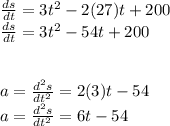\frac{ds}{dt} = 3t^2-2(27)t+200\\ \frac{ds}{dt} = 3t^2-54t+200\\\\\\a = \frac{d^2s}{dt^2} = 2(3)t-54\\a = \frac{d^2s}{dt^2} = 6t-54\\