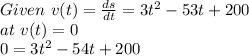 Given \  v(t) =  \frac{ds}{dt} = 3t^2-53t+200\\at \ v(t) = 0\\0 = 3t^2-54t+200\\