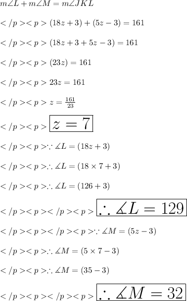 m\angle L + m\angle M = m\angle JKL \\\\(18z + 3)\degree + (5z - 3)\degree = 161\degree \\\\(18z + 3+5z - 3)\degree = 161\degree \\\\(23z)\degree = 161\degree \\\\23z = 161\\\\z = \frac{161}{23} \\\\\huge \red {\boxed {z = 7}} \\\\\because \measuredangle L = (18z +3)\degree \\\\\therefore \measuredangle L = (18\times 7+3)\degree \\\\\therefore \measuredangle L = (126+3)\degree \\\\\huge\purple {\boxed {\therefore \measuredangle L = 129\degree}} \\\\\because \measuredangle M = (5z - 3)\degree \\\\\therefore \measuredangle M= (5\times 7-3)\degree \\\\\therefore \measuredangle M = (35-3)\degree \\\\\huge\orange {\boxed {\therefore \measuredangle M = 32\degree}} \\\\