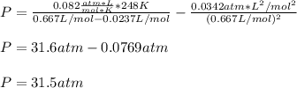 P=\frac{0.082\frac{atm*L}{mol*K}*248K}{0.667L/mol-0.0237L/mol}-\frac{0.0342atm*L^2/mol^2}{(0.667L/mol)^2}\\\\P=31.6atm-0.0769atm\\\\P=31.5atm
