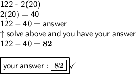 \textsf{122 - 2(20)} \\ \mathsf{2(20) = 40} \\ \mathsf{122 - 40 = answer} \\  \uparrow \mathsf{solve \: above \: and \: you \: have \: your \: answer} \\  \mathsf{122 - 40 =  \bf82} \\  \\  \boxed{ \mathsf{your \:   \boxed{ \bf 82}}} \checkmark