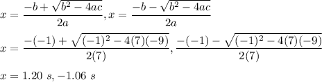 x=\dfrac{-b+ \sqrt{b^2-4ac} }{2a}, x=\dfrac{-b-\sqrt{b^2-4ac} }{2a}\\\\x=\dfrac{-(-1)+\sqrt{(-1)^{2}-4(7)(-9)}}{2(7)}, \dfrac{-(-1)-\sqrt{(-1)^{2}-4(7)(-9)}}{2(7)}\\\\x=1.20\ s, -1.06\ s