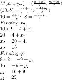 M(x_m,y_m)=(\frac{x_1+x_2}{2},\frac{y_1+y_2}{2})\\(10,8)=(\frac{4+x_2}{2},\frac{-9+y_2}{2})\\10=\frac{4+x_2}{2} , 8=\frac{-9+y_2}{2}\\Finding\ x_2\\10*2=4+x_2 \\20=4+x_2\\x_2=20-4, \\x_2=16\\Finding \ y_2\\8*2=-9+y_2\\16=-9+y_2\\y_2=16+9\\y_2=25