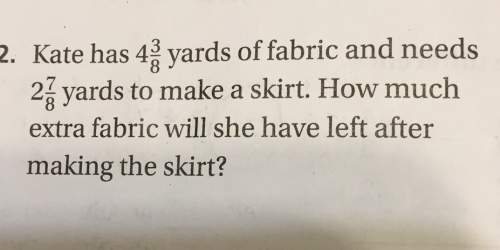 2. kate has yards of fabric and needs yards to make a skirt. how much extra fabric will she have lef