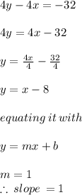 4y - 4x =  - 32 \\  \\ 4y = 4x - 32 \\  \\ y =  \frac{4x}{4}  -  \frac{32}{4} \\  \\ y = x - 8 \\  \\ equating \: it \: with \\  \\ y = mx + b \\  \\ m = 1 \\  \therefore \: slope \:  = 1