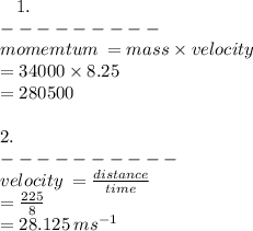 \:  \:  \:  \: 1.  \\   -  -  -  -  -  -  -  -  -  \\ momemtum \:  = mass \times velocity \\  = 34000 \times 8.25 \\  = 280500 \\  \\ 2. \\  -  -  -  -  -  -  -  -  -  -  \\ velocity \:  =  \frac{distance}{time}  \\  =  \frac{225}{8}  \\  = 28.125 \: m {s}^{-1}