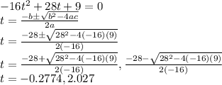 -16t^2+28t+9=0\\t=\frac{-b\pm\sqrt{b^2-4ac}}{2a}\\t=\frac{-28\pm \sqrt{28^2-4(-16)(9)}}{2(-16)}\\t=\frac{-28+ \sqrt{28^2-4(-16)(9)}}{2(-16)},\frac{-28- \sqrt{28^2-4(-16)(9)}}{2(-16)}\\t=-0.2774,2.027