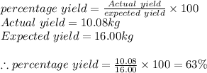 percentage\ yield = \frac{Actual\ yield}{expected\ yield} \times 100\\Actual\ yield = 10.08kg\\Expected\ yield= 16.00kg\\\\\therefore percentage\ yield = \frac{10.08}{16.00} \times 100 = 63 \%
