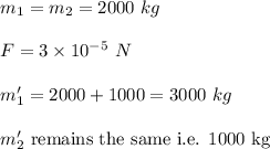 m_1=m_2=2000\ kg\\\\F=3\times 10^{-5}\ N\\\\m_1'=2000+1000 =3000\ kg\\\\m_2'\ \text{remains the same i.e. 1000 kg}