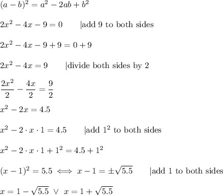 (a-b)^2=a^2-2ab+b^2\\\\2x^2-4x-9=0\qquad|\text{add 9 to both sides}\\\\2x^2-4x-9+9=0+9\\\\2x^2-4x=9\qquad|\text{divide both sides by 2}\\\\\dfrac{2x^2}{2}-\dfrac{4x}{2}=\dfrac{9}{2}\\\\x^2-2x=4.5\\\\x^2-2\cdot x\cdot1=4.5\qquad|\text{add}\ 1^2\ \text{to both sides}\\\\x^2-2\cdot x\cdot1+1^2=4.5+1^2\\\\(x-1)^2=5.5\iff x-1=\pm\sqrt{5.5}\qquad|\text{add 1 to both sides}\\\\x=1-\sqrt{5.5}\ \vee\ x=1+\sqrt{5.5}