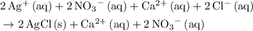 \begin{aligned}& \rm 2\, Ag^{+}\, (aq) + 2\, {NO_3}^{-} \, (aq) + Ca^{2+}\, (aq) + 2\, Cl^{-}\, (aq) \\ & \rm \to 2\, AgCl\, (s) + Ca^{2+}\, (aq) + 2\, {NO_3}^{-}\, (aq)\end{aligned}