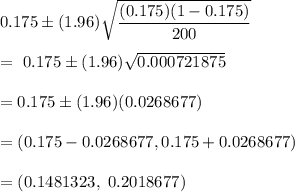 0.175\pm (1.96)\sqrt{\dfrac{(0.175)(1-0.175)}{200}}\\\\=\ 0.175\pm (1.96)\sqrt{0.000721875}\\\\= 0.175\pm (1.96)(0.0268677)\\\\=(0.175-0.0268677,0.175+0.0268677)\\\\= (0.1481323,\ 0.2018677)