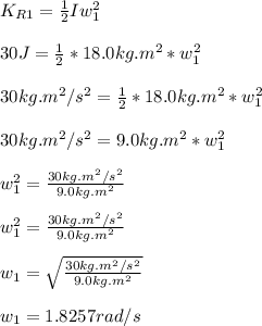 K_{R1} = \frac{1}{2}Iw_1^2\\\\ 30J = \frac{1}{2} * 18.0kg.m^2 * w_1^2\\\\30kg.m^2/s^2 = \frac{1}{2} * 18.0kg.m^2 * w_1^2\\\\30kg.m^2/s^2 = 9.0kg.m^2 * w_1^2\\\\w_1^2 = \frac{30kg.m^2/s^2}{9.0kg.m^2}\\\\ w_1^2 = \frac{30kg.m^2/s^2}{9.0kg.m^2}\\\\ w_1 = \sqrt{\frac{30kg.m^2/s^2}{9.0kg.m^2}} \\\\w_1 = 1.8257 rad/s