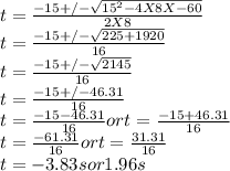 t = \frac{-15 +/- \sqrt{15^{2} - 4 X 8 X -60} }{2 X 8} \\t = \frac{-15 +/- \sqrt{225 + 1920} }{16} \\t = \frac{-15 +/- \sqrt{2145} }{16} \\t = \frac{-15 +/- 46.31}{16} \\t = \frac{-15 - 46.31}{16}  or t = \frac{-15 + 46.31}{16} \\t = \frac{-61.31}{16}  or t = \frac{31.31}{16} \\t = -3.83 s or 1.96 s