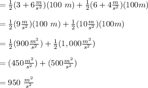 =\frac{1}{2}(3 +6 \frac{m}{s^2})(100 \ m)+ \frac{1}{2}(6+4 \frac{m}{s^2})(100 m) \\\\=\frac{1}{2}(9 \frac{m}{s^2})(100 \ m)+ \frac{1}{2}(10\frac{m}{s^2})(100 m) \\\\=\frac{1}{2}(900 \frac{m^2}{s^2})+ \frac{1}{2}(1,000\frac{m^2}{s^2}) \\\\=(450 \frac{m^2}{s^2})+ (500\frac{m^2}{s^2}) \\\\= 950 \ \frac{m^2}{s^2}