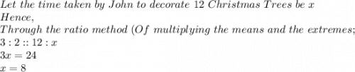 Let\ the\ time\ taken\ by\ John\ to\ decorate\ 12\ Christmas\ Trees\ be\ x\\Hence,\\Through\ the\ ratio\ method\ (Of\ multiplying\ the\ means\ and\ the\ extremes;\\3:2::12:x\\3x=24\\x=8