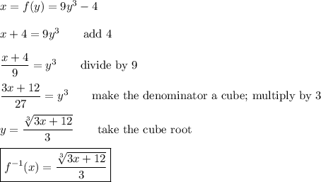 x=f(y)=9y^3-4\\\\x+4=9y^3\qquad\text{add 4}\\\\\dfrac{x+4}{9}=y^3\qquad\text{divide by 9}\\\\\dfrac{3x+12}{27}=y^3\qquad\text{make the denominator a cube; multiply by 3}\\\\y=\dfrac{\sqrt[3]{3x+12}}{3}\qquad\text{take the cube root}\\\\\boxed{f^{-1}(x)=\dfrac{\sqrt[3]{3x+12}}{3}}